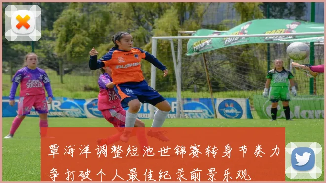 覃海洋调整短池世锦赛转身节奏力争打破个人最佳纪录前景乐观